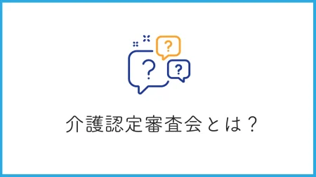 介護認定審査会とは？認定までの流れや結果の判断基準について徹底解説