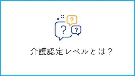 介護認定レベルとは？必要な介護サービスを受けるために知っておきたいこと